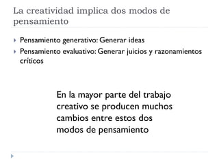 La creatividad implica dos modos de
pensamiento
 Pensamiento generativo: Generar ideas
 Pensamiento evaluativo: Generar juicios y razonamientos
críticos
En la mayor parte del trabajo
creativo se producen muchos
cambios entre estos dos
modos de pensamiento
 