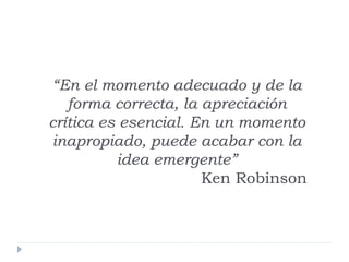 “En el momento adecuado y de la
forma correcta, la apreciación
crítica es esencial. En un momento
inapropiado, puede acabar con la
idea emergente”
Ken Robinson
 