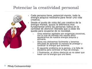 Potenciar la creatividad personal
 Cada persona tiene, potencial-mente, toda la
energía psíquica necesaria para llevar una vida
creativa.
 Desde el punto de vista del uso creativo de la
energía mental, quizás la diferencia más
fundamental entre las personas radica en la
cantidad de atención liberada que a éstas les
queda para ocuparse de la novedad.
a. Unos estamos agotados por exigencias excesivas,
con lo cual de entrada nos resulta difícil
apoderarnos de nuestra energía psíquica y
activarla.
b. Otros nos distraemos fácilmente y tenemos
dificultad de aprender la manera de proteger y
canalizar la energía que tenemos.
c. El siguiente problema es la pereza, o la falta de
disciplina para controlar el flujo de energía.
d. Y finalmente, el último obstáculo es no saber que
hacer con la energía que uno tiene.
Mihaly Csickszentmihalyi
 
