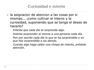 Curiosidad e interés
 la asignación de atención a las cosas por sí
mismas... ¿cómo cultivar el interés y la
curiosidad, suponiendo que se tenga el deseo de
hacerlo?
• Intenta que cada día te sorprenda algo.
• Intenta sorprender al menos a una persona cada día.
• Pon por escrito cada día lo que te ha sorprendido y en
que has sorprendido a los demás.
• Cuando algo haga saltar una chispa de interés, préstale
atención.
 