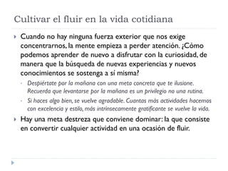 Cultivar el fluir en la vida cotidiana
 Cuando no hay ninguna fuerza exterior que nos exige
concentrarnos, la mente empieza a perder atención. ¿Cómo
podemos aprender de nuevo a disfrutar con la curiosidad, de
manera que la búsqueda de nuevas experiencias y nuevos
conocimientos se sostenga a sí misma?
• Despiértate por la mañana con una meta concreta que te ilusione.
Recuerda que levantarse por la mañana es un privilegio no una rutina.
• Si haces algo bien, se vuelve agradable. Cuantas más actividades hacemos
con excelencia y estilo, más intrínsecamente gratificante se vuelve la vida.
 Hay una meta destreza que conviene dominar: la que consiste
en convertir cualquier actividad en una ocasión de fluir.
 
