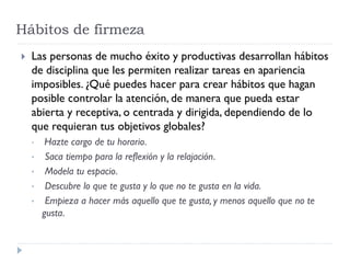 Hábitos de firmeza
 Las personas de mucho éxito y productivas desarrollan hábitos
de disciplina que les permiten realizar tareas en apariencia
imposibles. ¿Qué puedes hacer para crear hábitos que hagan
posible controlar la atención, de manera que pueda estar
abierta y receptiva, o centrada y dirigida, dependiendo de lo
que requieran tus objetivos globales?
• Hazte cargo de tu horario.
• Saca tiempo para la reflexión y la relajación.
• Modela tu espacio.
• Descubre lo que te gusta y lo que no te gusta en la vida.
• Empieza a hacer más aquello que te gusta, y menos aquello que no te
gusta.
 