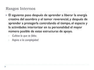 Rasgos Internos
 El siguiente paso después de aprender a liberar la energía
creativa del asombro y el temor reverencial, y después de
aprender a protegerla controlando el tiempo, el espacio y
la actividades interiorizar en tu personalidad el mayor
número posible de estas estructuras de apoyo.
• Cultiva lo que te falta.
• Aspira a la complejidad
 
