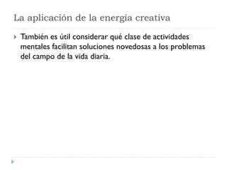 La aplicación de la energía creativa
 También es útil considerar qué clase de actividades
mentales facilitan soluciones novedosas a los problemas
del campo de la vida diaria.
 