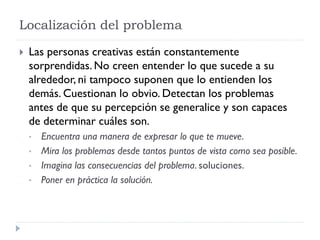 Localización del problema
 Las personas creativas están constantemente
sorprendidas. No creen entender lo que sucede a su
alrededor, ni tampoco suponen que lo entienden los
demás. Cuestionan lo obvio. Detectan los problemas
antes de que su percepción se generalice y son capaces
de determinar cuáles son.
• Encuentra una manera de expresar lo que te mueve.
• Mira los problemas desde tantos puntos de vista como sea posible.
• Imagina las consecuencias del problema. soluciones.
• Poner en práctica la solución.
 