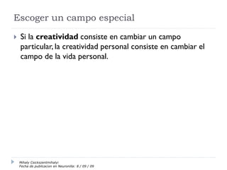 Escoger un campo especial
 Si la creatividad consiste en cambiar un campo
particular, la creatividad personal consiste en cambiar el
campo de la vida personal.
Mihaly Csickszentmihalyi
Fecha de publicación en Neuronilla: 8 / 09 / 09
 