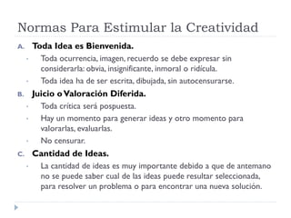 Normas Para Estimular la Creatividad
A. Toda Idea es Bienvenida.
• Toda ocurrencia, imagen, recuerdo se debe expresar sin
considerarla: obvia, insignificante, inmoral o ridícula.
• Toda idea ha de ser escrita, dibujada, sin autocensurarse.
B. Juicio oValoración Diferida.
• Toda crítica será pospuesta.
• Hay un momento para generar ideas y otro momento para
valorarlas, evaluarlas.
• No censurar.
C. Cantidad de Ideas.
• La cantidad de ideas es muy importante debido a que de antemano
no se puede saber cual de las ideas puede resultar seleccionada,
para resolver un problema o para encontrar una nueva solución.
 