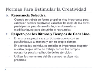 Normas Para Estimular la Creatividad
D. Resonancia Selectiva.
• Cuando se trabaja en forma grupal es muy importante para
estimular nuestra creatividad escuchar las ideas de los otros
participantes para desarrollarlas, transformarlas o
modificarlas, no para discutirlas o rechazarlas.
E. Respeto por los Ritmos yTiempos de Cada Uno.
• En una tarea grupal cada participante aporta con su
peculiaridad, a su manera y con su propio tiempo.
• En actividades individuales también es importante respetar
nuestro propio ritmo de trabajo, darnos los tiempos
necesarios para la realización de los ejercicios.
• Utilizar los momentos del día que nos resulten más
propicios.
 