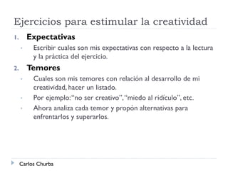Ejercicios para estimular la creatividad
1. Expectativas
• Escribir cuales son mis expectativas con respecto a la lectura
y la práctica del ejercicio.
2. Temores
• Cuales son mis temores con relación al desarrollo de mi
creatividad, hacer un listado.
• Por ejemplo:“no ser creativo”,“miedo al ridículo”, etc.
• Ahora analiza cada temor y propón alternativas para
enfrentarlos y superarlos.
Carlos Churba
 