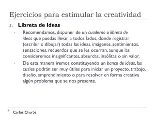 Ejercicios para estimular la creatividad
3. Libreta de Ideas
• Recomendamos, disponer de un cuaderno o libreta de
ideas que puedas llevar a todos lados, donde registrar
(escribir o dibujar) todas las ideas, imágenes, sentimientos,
sensaciones, recuerdos que se les ocurran, aunque las
consideremos insignificantes, absurdas, insólitas o sin valor.
• De esta manera iremos constituyendo un banco de ideas, las
cuales podrán ser muy útiles para iniciar un proyecto, trabajo,
diseño, emprendimiento o para resolver en forma creativa
algún problema que se nos presente.
Carlos Churba
 