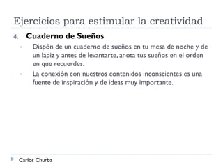 Ejercicios para estimular la creatividad
4. Cuaderno de Sueños
• Dispón de un cuaderno de sueños en tu mesa de noche y de
un lápiz y antes de levantarte, anota tus sueños en el orden
en que recuerdes.
• La conexión con nuestros contenidos inconscientes es una
fuente de inspiración y de ideas muy importante.
Carlos Churba
 