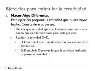 Ejercicios para estimular la creatividad
Carlos Churba
5. Hacer Algo Diferente.
Este ejercicio propone la actividad que nunca hayas
hecho. Consta de tres partes:
a. Decidir que actividad ejecutar. Deberás tener en cuenta
que lo que es diferente varía para cada persona.
b. Realizar la actividad D+D.
• D: Describir. Hacer una descripción por escrito de lo
que hiciste.
• D: Descubrir. Observar lo que la actividad realizada
te permitió descubrir.
 