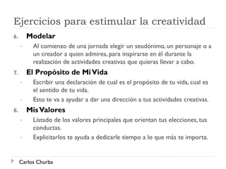Ejercicios para estimular la creatividad
6. Modelar
• Al comienzo de una jornada elegir un seudónimo, un personaje o a
un creador a quien admires, para inspirarse en él durante la
realización de actividades creativas que quieras llevar a cabo.
7. El Propósito de MiVida
• Escribir una declaración de cual es el propósito de tu vida, cual es
el sentido de tu vida.
• Esto te va a ayudar a dar una dirección a tus actividades creativas.
8. MisValores
• Listado de los valores principales que orientan tus elecciones, tus
conductas.
• Explicitarlos te ayuda a dedicarle tiempo a lo que más te importa.
Carlos Churba
 