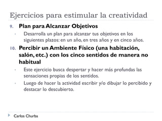 Ejercicios para estimular la creatividad
9. Plan para Alcanzar Objetivos
• Desarrolla un plan para alcanzar tus objetivos en los
siguientes plazos: en un año, en tres años y en cinco años.
10. Percibir un Ambiente Físico (una habitación,
salón, etc.) con los cinco sentidos de manera no
habitual
• Este ejercicio busca despertar y hacer más profundas las
sensaciones propias de los sentidos.
• Luego de hacer la actividad escribir y/o dibujar lo percibido y
destacar lo descubierto.
Carlos Churba
 