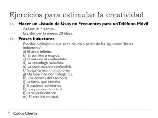 Ejercicios para estimular la creatividad
11. Hacer un Listado de Usos no Frecuentes para unTeléfono Móvil
• Aplicar las Normas.
• Escribir por lo menos 20 ideas.
12. Frases Inductoras
• Escribir o dibujar lo que se te ocurra a partir de las siguientes “frases
inductoras”:
a) El árbol infinito.
b) El sombrero mágico.
c) El automóvil confundido.
d) La tecnología saltarina.
e) La construcción confundida.
f) Gotas de mar multicolores.
g) Un laberinto con toboganes.
h) Los colores del asombro.
i) La farola que cantaba.
j) El paciente asimétrico.
k) Los puentes de cristal.
l) La valija alucinante.
m) El arco iris musical.
Carlos Churba
 