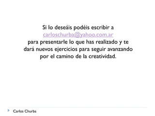 Si lo deseáis podéis escribir a
carloschurba@yahoo.com.ar
para presentarle lo que has realizado y te
dará nuevos ejercicios para seguir avanzando
por el camino de la creatividad.
Carlos Churba
 