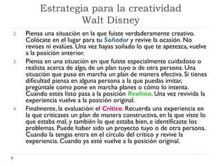 2. Piensa una situación en la que fuiste verdaderamente creativo.
Colócate en el lugar para tu Soñador y revive la ocasión. No
revises ni evalúes. Una vez hayas soñado lo que te apetezca, vuelve
a la posición anterior.
3. Piensa en una situación en que fuiste especialmente cuidadoso o
realista acerca de algo, de un plan tuyo o de otra persona. Una
situación que puso en marcha un plan de manera efectiva. Si tienes
dificultad piensa en alguna persona a la que puedas imitar,
pregúntale como pone en marcha planes o cómo lo intenta.
Cuando estés listo pasa a la posición Realista. Una vez revivida la
experiencia vuelve a la posición original.
4. Finalmente, la evaluación: el Crítico. Recuerda una experiencia en
la que criticases un plan de manera constructiva, en la que viste lo
que estaba mal, y también lo que estaba bien, e identificaste los
problemas. Puede haber sido un proyecto tuyo o de otra persona.
Cuando la tengas entra en el círculo del crítico y revive la
experiencia. Cuando ya esté vuelve a la posición original.
Estrategia para la creatividad
Walt Disney
 