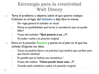 5. Toma el problema u objetivo sobre el que quieres trabajar.
Colócate en el lugar del Soñador y deja libre la mente.
 Por regla general el soñador es visual.
 Piensa en posibilidades: qué harías si considerara que no puede
fallar?
 Frases del soñador: “Qué pasaría si yo…?”.
 Al acabar vuelve a la posición original.
6. Entra en la posición Realista y piensa en el plan en el que has
soñado. Organiza tus ideas.
 Cómo se podrían llevar a la práctica?, que tendría que cambiar para
que fueran realistas?
 Es posible que el realista sea cinestésico.“
 Frases del realista: “Cómo puedo hacer esto…?”.
 Cuando estés satisfecho vuelve a la posición original.
Estrategia para la creatividad
Walt Disney
 