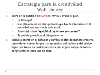 7. Entra en la posición del Crítico, revisa y evalúa el plan.
 Le falta algo?
 Si el plan necesita de otras personas, que hay de interesante en él
para ellas?, que sacas tú de todo esto?.
 Frases del critico: “qué falta?...qué saco yo con eso?”.
 Es posible que utilices el diálogo interno.
8. Vuelve a entrar en el soñador y cambia el plan de manera creativa,
teniendo en cuenta lo que has aprendido del realista y del crítico.
Sigue por todas las posiciones hasta que el plan encaje de forma
congruente en cada una de ellas.
Estrategia para la creatividad
Walt Disney
 
