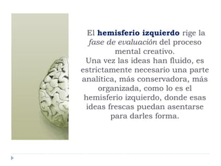 El hemisferio izquierdo rige la
fase de evaluación del proceso
mental creativo.
Una vez las ideas han fluido, es
estrictamente necesario una parte
analítica, más conservadora, más
organizada, como lo es el
hemisferio izquierdo, donde esas
ideas frescas puedan asentarse
para darles forma.
 