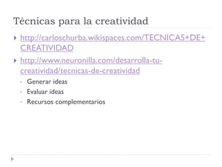 Técnicas para la creatividad
 http://carloschurba.wikispaces.com/TECNICAS+DE+
CREATIVIDAD
 http://www.neuronilla.com/desarrolla-tu-
creatividad/tecnicas-de-creatividad
• Generar ideas
• Evaluar ideas
• Recursos complementarios
 
