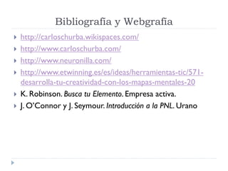 Bibliografía y Webgrafía
 http://carloschurba.wikispaces.com/
 http://www.carloschurba.com/
 http://www.neuronilla.com/
 http://www.etwinning.es/es/ideas/herramientas-tic/571-
desarrolla-tu-creatividad-con-los-mapas-mentales-20
 K. Robinson. Busca tu Elemento. Empresa activa.
 J. O’Connor y J. Seymour. Introducción a la PNL. Urano
 