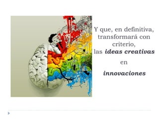 Y que, en definitiva,
transformará con
criterio,
las ideas creativas
en
innovaciones
 