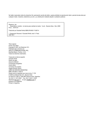 Se hallan reservados todos los derechos Sin autorización escrita del editor, queda prohibida la reproducción total o parcial de esta obra por 
cualquier medio -mecánico, electrónico y/u otro- y su distribución mediante alquiler o préstamo públicos. 
Dispenza. Joe 
Desarrolle su cerebro . la ciencia para cambiar la mente - 1a ed. - Buenos Aires . Kier, 2008 
512 p . 23x16 cm 
Traducido por Graciela Perillo ISBN 978-950-17-3007-4 
1. Superación Personal. I Graciela Perillo, trad. II. Titulo 
CDD 158 1 
Titulo original: 
Evolve Your Brain 
Copyright © 2007 Joe Dispenza. D.C. 
Publicado bajo convenio con 
HEALTH COMMUNICATIONS, INC., 
Deerfield Beach, Florida, U.S.A. 
Todos los derechos reservados. 
Traducción al idioma español: 
Graciela Perillo 
Diseño de tapa. 
Asesoría Editorial 
Composición tipográfica 
Carlos Aliñar 
Correctora de pruebas: 
Argelia Perazzo Olmos 
LIBRO DE EDICIÓN ARGENTINA 
ISBN: 978-950-17-3007-4 
Queda hecho el depósito que marca la ley 11 723 
© 2008 by Editorial Kier S A , Buenos Aires 
Av Santa Fe 1260 (C 1059 ABT) Buenos Aires, Argentina 
Tel (54-111-1811-0507 Fax (54-11)4811-3395 
http//www kier.com ar - E-mail mfo@kier.com ar 
Impreso en la Argentina 
Printed m Argentina 
 