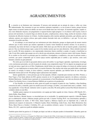 AGRADECIMIENTOS 
a creación es un fenómeno muy interesante. El proceso está tamizado por un paisaje de cimas y valles con vistas 
indeterminadas. Hay momentos en que nos sentimos realmente inspirados y se nos levanta el ánimo, porque hicimos 
L 
algún avance en nuestro camino de subida a un nuevo nivel donde tener una vista mejor. Al momento siguiente, cuando ve-mos 
venir obstáculos mayores, nos preguntamos si siquiera hicimos algún progreso o si el esfuerzo valió la pena. Como el 
proceso del nacimiento, la creación llega con dolores de parto, complicaciones, náusea, fatiga, noches de insomnio y hasta 
momentos de aflicción al pensar en el futuro. Acechan preguntas sobre nuestras aptitudes personales, qué sabemos, qué no 
sabemos, quienes son nuestros críticos, para quién estamos haciendo todo esto, en definitiva, v por qué. Yo tuve esos 
momentos al escribir este libro. 
Y, sin embargo, es casi natural que nos molestemos por tales obstáculos, porque en alguna parte de nuestro interior 
sabemos que el único terreno que estamos superando es nuestra visión limitada de nosotros mismos. Es un proceso y, 
ciertamente, hay lomos de burro a lo largo del camino. Debo decir que este libro ha sido un maestro grande y maravilloso 
para mí. Hoy soy distinto porque seguí, a pesar de las muchas razones que tuve para detenerme. Ahora entiendo mejor por 
que lo escribí. Mi único propósito y mis esperanzadas intenciones fueron contribuir a ayudar a la gente a transformar su 
vida. Si este libro cambia algo aunque sea en la vida de una sola persona, entonces el proceso entero valió la pena. Desarro-lle 
su cerebro no fue escrito en principio para los científicos, investigadores o académicos, sino para la persona común y 
corriente, que quiere comprender que la ciencia apoya nuestra capacidad para el cambio y que nosotros, como seres 
humanos, tenemos un gran potencial. 
Por cierto que no sé todo lo que puede saberse acerca del cerebro. Lo que llegué a aprender, experimentar, investigar, 
y mis conclusiones personales, son sólo la puerta de entrada a una comprensión mayor Tal vez alguien me pregunte por qué 
no traté este tema o aquel otro en el libro. Simplemente, decidí limitar este corpus de trabajo a la ciencia de cambiar nuestra 
mente** y a sus implicancias en nuestra salud y en nuestro bienestar. Hay muchos más temas que podría haber considerado 
en cuanto a la energía, la mente, la tísica cuántica y nuestras mayores aptitudes, que habrían hecho de este libro algo 
demasiado extenso para ser útil. Mi epílogo sugiere aplicaciones más amplias. 
Quiero agradecerles a varias personas que me han apoyado, influido e inspirado para terminar este libro. Primero, a 
Peter Vegso y Tom Sand, editores de HCI, quienes creyeron en mí. Un agradecimiento especial a mi editora y correctora, 
Michele Matrisciam. También deseo expresarle mi reconocimiento a Carol Rosenberg, por ser toda una directora editorial, y 
a Dawn Von Strolley Grove y Lawna Patterson Oldfield, por su pericia en la producción. 
A Tere Stouffer, mi correctora de estilo, quien me ayudó con respecto al punto de vista. También, a Sara Steinberg, 
correctora de estilo y contenido, quien me enseñó acerca de la tortuga y la liebre, y me mostró tanto amor y cuidado... Estoy 
muy agradecido. A Gary Brozek: realmente valoro su aporte a esta obra. Mi artista gráfica Larissa Hise Henoch demostró su 
verdadero talento en este libro. 
También quiero expresar mi reconocimiento a mi equipo por haber seguido mi ritmo. Gracias a Bill Harrell, D.C., 
Jackie Hobbs, Diane Baker, Patty Kerr, 
Charlie Davidson y Brenda Surerus: su sinceridad para mí es invalorable. Un agradecimiento especial a Gabrielle Sagena 
por su colaboración, aliento y fabulosa energía; gracias por todo. A Joanne Twining, Ph.D.: sus conocimientos, aptitudes y 
paciencia ampliaron mi mente. A Will Arntz, James Capezio y Rebecca Capezio por su importante ida y vuelta de 
opiniones.con respecto al manuscrito. A Marjorie Layden, Henry Schimberg, Linda Evans, Anne Marie Bennstrom, Ken 
Weiss, Besty Chas-se y Gordon J. Grobelny, D.C., por su auténtico estímulo y apoyo. Un enorme agradecimiento a Paul 
Burns, J.D., D.C., quien me ayudó de múltiples maneras. 
También quiero darle las gracias a J. Z. Knight, por dejar a un lado su vida para ayudar a la humanidad. A Ramtha, quien me 
* Tanto en el subtítulo (.The Science of Changmg Your Mind) como a lo largo de todo el libro, el autor juega con la expresión to change one's mind, que 
significa 'cambiar de opinión', 'cambiar de idea', pero, literalmente, 'cambiar la propiamente'. Dado que en la obra se trata tanto del plano fisico de nuestra 
mente como del no físico, se ha opiado por la traducción literal 
 