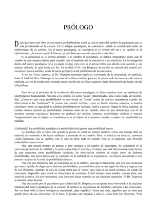 PRÓLOGO 
ado que tiene este libro en sus manos, probablemente usted ya está al tanto del cambio de paradigma que se 
está produciendo en la ciencia. En el antiguo paradigma, su conciencia -usted- es considerada como un 
D 
epifenómeno de su cerebro. En el nuevo paradigma, su conciencia es el terreno del ser y su cerebro es el 
epifenómeno. ¿Se siente mejor? Entonces, ya está listo para sacarle provecho a este libro. 
Si la conciencia es el terreno primario y el cerebro el secundario, es natural preguntarse cómo usar el 
cerebro de una manera óptima para cumplir con el propósito de la conciencia y su evolución. La investigación 
dentro del nuevo paradigma lleva ya algún tiempo, pero este es el primer libro que aborda esta cuestión y, de 
manera brillante, lo guía hacia ese fin. En verdad, el Dr. Joe Dispenza ha escrito un manual del usuario par 
excellence para el cerebro, desde la nueva perspectiva del predominio de la conciencia. 
Al no ser físico cuántico, el Dr. Dispenza mantiene implícita la primacía de la conciencia, no explícita, 
hasta el final del libro. Dado que se necesita de la física cuántica para ver la primacía de la conciencia de manera 
explícita, tal vez le resulte útil, estimado lector, recibir de un físico cuántico cierta información de fondo; de ahí 
este prólogo. 
Para volver al principio de la revolución del nuevo paradigma, la física cuántica tiene un problema de 
interpretación fundamental. Presenta a los objetos no como "cosas" determinadas, sino como ondas de posibili-dad. 
¿Cómo es que estas posibilidades se convierten en "cosas" reales de nuestra experiencia cuando las 
observamos o las "medimos"? Si piensa que nuestro cerebro —que es donde estamos nosotros, o nuestra 
conciencia- tiene la capacidad de cambiar posibilidad por realidad, vuelva a pensar. Según la física cuántica, el 
cerebro mismo consiste en posibilidades cuánticas antes de ser medido, antes de que observemos con él. Si 
nosotros -nuestra conciencia- fuéramos un producto del cerebro, seríamos posibilidades también, y nuestro 
"acoplamiento" con el objeto no transformaría ni al objeto ni a nosotros -nuestro cerebro- de posibilidad en 
realidad. 
¡Enfréntelo! La posibilidad acoplada a la posibilidad sólo genera una posibilidad mayor. 
La paradoja sólo se hace más grande si piensa en usted de manera dualista: como una entidad dual no 
material, no sometida a las leyes cuánticas y separada de su cerebro. Pero, si usted es no material, entonces 
¿cómo interactúa con su cerebro, con el cual no tiene nada en común? Esto es el dualismo, una filosofía 
inabordable como ciencia. 
Hay una tercera manera de pensar, y esta conduce a un cambio de paradigma. Su conciencia es la 
estructura primaria de la realidad, y la materia (incluido el cerebro y el objeto que está observando) existe dentro 
de esta estructura como posibilidades cuánticas. Su observación consiste en elegir, entre las distintas 
posibilidades, una única faceta que se convierte en la realidad de su experiencia. Los físicos denominan a este 
proceso colapso de la onda de posibilidad cuántica. 
Una vez que reconozca que su conciencia no es el cerebro, sino que lo trasciende, una vez que reconozca 
que tiene el poder de elegir entre distintas posibilidades, ya estará listo para actuar según las ideas y sugerencias 
de Joe Dispenza. Además, le será de ayuda saber que el "usted" que elige es un usted cósmico, un estado de 
conciencia disponible para usted en situaciones no comunes. Usted alcanza esos estados cuando tiene una 
intuición creativa. En esos momentos, está listo para hacer cambios en sus circuitos cerebrales. El Dr. Dispenza 
le muestra cómo hacerlo. 
Hay otra razón por la que pienso que el libro del Dr. Dispenza es un aporte muy bienvenido a la creciente 
literatura del nuevo paradigma de la ciencia: él enfatiza la importancia de prestarles atención a las emociones. 
Tal vez haya oído la frase inteligencia emocional. ¿Qué significa? Antes que nada, significa que no tiene que 
quedar preso de sus emociones. Si lo hace, es porque está apegado a ellas o, como diría Joe Dispenza, "Está 
 