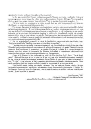 apegado a los circuitos cerebrales conectados con las emociones". 
Se dice que, cuando Alberl Einstein estaba abandonando la Alemania nazi rumbo a los Estados Unidos, su 
esposa se preocupó mucho porque iba a dejar atrás muchos muebles y elementos del bogar. "Estoy apegada a 
ellos", se quejó a una amiga. Ante esto, Einstein bromeó: "Pero, mi querida, ellos no están apegados a ti1'. 
Este es el punto. Las emociones no se aferran a usted; dado que usted no es su cerebro, no tiene que 
identificarse con sus circuitos cerebrales establecidos. 
Con respecto al concepto de inteligencia emocional, algunos escritores están un poco confundidos. Hablan 
de la inteligencia emocional y de cómo podemos desarrollarla, pero también insisten en que no somos otra cosa 
más que cerebro. El problema de pensar de esa manera es que el cerebro ya está configurado en una relación 
jerárquica con las emociones. La inteligencia emocional es posible sólo si usted puede cambiar esta jerarquía 
existente, sólo si usted no es parte de esa jerarquía. Joe Dispenza reconoce la primacía de usted, de su conciencia, 
sobre su cerebro y, al hacerlo, le da un consejo útil acerca de la inteligencia emocional, acerca de cómo cambiar 
sus circuitos y jerarquías cerebrales establecidas. 
Una vez un periodista le preguntó a la esposa de Gandhi cómo era que este podía lograr tantas cosas. 
"Simple", respondió ella, "Gandhi es congruente en lo que dice, piensa y hace". 
Todos queremos lograr muchas cosas; queremos cumplir con el significado y propósito de nuestras vidas. 
El desafío crucial es cómo alcanzar la sincronía entre la palabra, el pensamiento y la acción. Para decirlo de otra 
manera, el desafío es integrar el pensamiento y la emoción. Creo que la evolución de la conciencia exige que 
hagamos esto ahora mismo. Al reconocerlo, Joe Dispenza ha brindado el conocimiento indispensable con 
respecto a cómo podemos integrar nuestros sentimientos con el pensamiento. 
Conocí al Dr. Dispenza en una conferencia con motivo de What the Bleep Do We Know! ? [ ¡ ¿Y tú qué 
sabes?! ]. Esta película, como tal vez ya sepa, trata de una joven que lucha por cambiar su conducta emocional. 
En una escena de catarsis (hermosamente actuada por Marlee Matlin), la mujer mira su imagen en un espejo y 
dice: "Te odio". En ese momento, se libera para elegir entre distintas posibilidades cuánticas de cambio. Sigue 
con la transformación de sus circuitos cerebrales, creando un nuevo estado de ser y una nueva vida. 
Usted también puede cambiar sus circuitos cerebrales. Tiene ese poder de elección cuántica. Siempre 
tuvimos las herramientas para hacerlo, pero sólo ahora nos hemos dado cuenta de cómo usarlas. El libro del Dr. 
Joe Dispenza, Desarrolle su cerebro, lo ayudará a usar su poder de elegir y de cambiar. Léalo, use estas ideas en 
su vida y lleve a la realidad su potencial. 
-Amit Goswami, Ph.D. 
Profesor de Física en la Universidad de Oregon 
y autor de The Self-Aware Universe [El universo autoconsciente] 
 