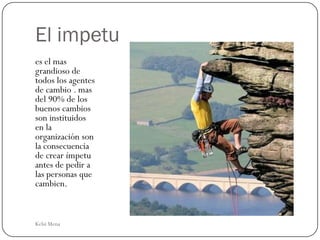 El impetu
es el mas
grandioso de
todos los agentes
de cambio . mas
del 90% de los
buenos cambios
son instituidos
en la
organización son
la consecuencia
de crear ímpetu
antes de pedir a
las personas que
cambien.



Kelsi Mena
 