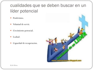 cualidades que se deben buscar en un
líder potencial
 Positivismo.

 Voluntad de servir.

 Crecimiento potencial.

 Lealtad.

 Capacidad de recuperacion.




Kelsi Mena
 