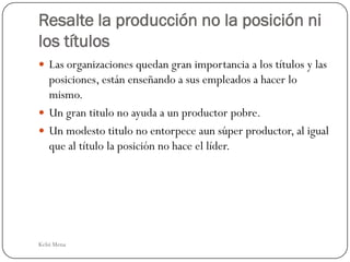 Resalte la producción no la posición ni
los títulos
 Las organizaciones quedan gran importancia a los títulos y las
  posiciones, están enseñando a sus empleados a hacer lo
  mismo.
 Un gran titulo no ayuda a un productor pobre.
 Un modesto titulo no entorpece aun súper productor, al igual
  que al título la posición no hace el líder.




Kelsi Mena
 