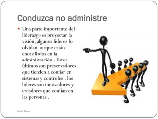 Conduzca no administre
 Una parte importante del
   liderazgo es proyectar la
   visión, algunos lideres lo
   olvidan porque están
   encasillados en la
   administración . Estos
   últimos son preservadores
   que tienden a confiar en
   sistemas y controles . los
   lideres son innovadores y
   creadores que confían en
   las personas .

Kelsi Mena
 