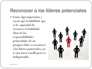Reconocer a los líderes potenciales
 Existe algo importante y
   escaso que la habilidad: que
   es la capacidad de
   reconocer la habilidad.
   Unas de las
   responsabilidades
   primordiales de un
   prospero líder es reconocer
   a los lideres potenciales, no
   es una tarea sencilla pero es
   indispensable.

Kelsi Mena
 