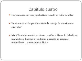 Capitulo cuatro
 Las personas son mas productivas cuando se cuida de ellas


 “Interesarse en las personas tiene la ventaja de transformar
  sus vidas”

 Mark Twain bromeaba en cierta ocasión ~ Hacer lo debido es
  maravilloso. Ensenar a los demás a hacerlo es aun mas
  maravilloso… y mucho mas fácil>
 