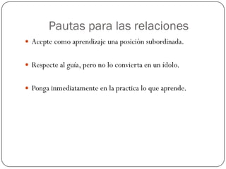 Pautas para las relaciones
 Acepte como aprendizaje una posición subordinada.


 Respecte al guía, pero no lo convierta en un ídolo.


 Ponga inmediatamente en la practica lo que aprende.
 