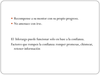  Recompense a su mentor con su propio progreso.
 No amenace con irse.




El liderazgo puede funcionar solo en base a la confianza.
Factores que rompen la confianza: romper promesas, chismear,
  retener información
 