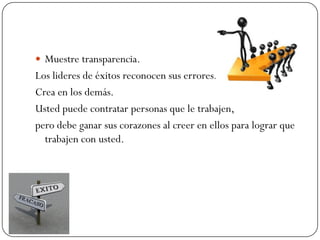  Muestre transparencia.
Los lideres de éxitos reconocen sus errores.
Crea en los demás.
Usted puede contratar personas que le trabajen,
pero debe ganar sus corazones al creer en ellos para lograr que
  trabajen con usted.
 