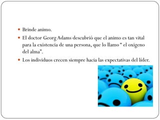  Brinde animo.
 El doctor Georg Adams descubrió que el animo es tan vital
  para la existencia de una persona, que lo llamo “ el oxigeno
  del alma”.
 Los individuos crecen siempre hacia las expectativas del líder.
 