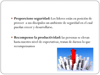  Proporcione seguridad: Los lideres están en posición de
  proveer a sus discípulos un ambiente de seguridad en el cual
  puedan crecer y desarrollarse.

 Recompense la productividad: las personas se elevan
  hasta nuestro nivel de expectativas, tratan de darnos lo que
  recompensamos
 