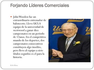 Forjando Líderes Comerciales

 John Wooden fue un
   extraordinario entrenador de
   baloncesto. Llevo UCLA
   equipo de la universidad de
   westwood a ganar diez
   campeonatos en un periodo
   de 12anos. En el competitivo
   mundo de los deportes, dos
   campeonatos consecutivos
   constituyen algo insolito,
   pero llevo al equipo a siete
   títulos seguidos es el para la
   historia.

Kelsi Mena
 