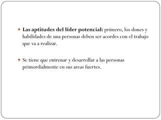  Las aptitudes del líder potencial: primero, los dones y
  habilidades de una personas deben ser acordes con el trabajo
  que va a realizar.

 Se tiene que entrenar y desarrollar a las personas
  primordialmente en sus areas fuertes.
 