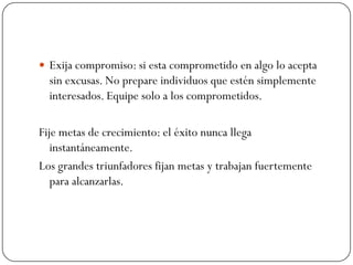  Exija compromiso: si esta comprometido en algo lo acepta
  sin excusas. No prepare individuos que estén simplemente
  interesados. Equipe solo a los comprometidos.

Fije metas de crecimiento: el éxito nunca llega
   instantáneamente.
Los grandes triunfadores fijan metas y trabajan fuertemente
   para alcanzarlas.
 