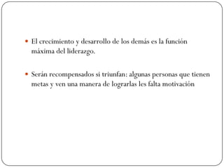  El crecimiento y desarrollo de los demás es la función
  máxima del liderazgo.

 Serán recompensados si triunfan: algunas personas que tienen
  metas y ven una manera de lograrlas les falta motivación
 