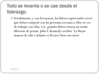 Todo se levanta o se cae desde el
liderazgo.
  Erradamente, y con frecuencia, los líderes equivocados creen
    que deben competir con las personas cercanas a ellos en vez
    de trabajar con ellas. Los grandes líderes tienen un modo
    diferente de pensar. John F. Kennedy escribió ¨La Mejor
    manera de salir a delante es llevarse bien con otros¨




 Kelsi Mena
 