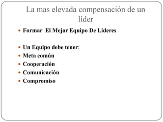 La mas elevada compensación de un
                 líder
 Formar El Mejor Equipo De Lideres


 Un Equipo debe tener:
 Meta común
 Cooperación
 Comunicación
 Compromiso
 