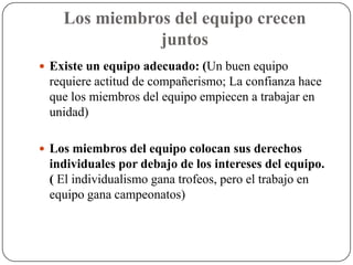 Los miembros del equipo crecen
               juntos
 Existe un equipo adecuado: (Un buen equipo
 requiere actitud de compañerismo; La confianza hace
 que los miembros del equipo empiecen a trabajar en
 unidad)

 Los miembros del equipo colocan sus derechos
 individuales por debajo de los intereses del equipo.
 ( El individualismo gana trofeos, pero el trabajo en
 equipo gana campeonatos)
 