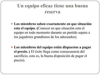 Un equipo eficaz tiene una buena
               reserva

 Los miembros saben exactamente en que situación
 esta el equipo. (Conocer en que situación esta el
 equipo en todo momento durante un partido separa a
 los jugadores grandiosos de los adecuados).

 Los miembros del equipo están dispuestos a pagar
 el precio. ( El éxito llega como consecuencia del
 sacrificio, esto es, la buena disposición de pagar el
 precio).
 